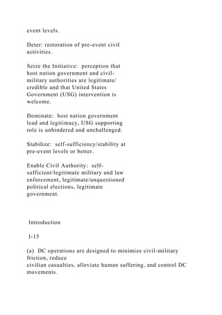 event levels.
Deter: restoration of pre-event civil
activities.
Seize the Initiative: perception that
host nation government and civil-
military authorities are legitimate/
credible and that United States
Government (USG) intervention is
welcome.
Dominate: host nation government
lead and legitimacy, USG supporting
role is unhindered and unchallenged.
Stabilize: self-sufficiency/stability at
pre-event levels or better.
Enable Civil Authority: self-
sufficient/legitimate military and law
enforcement, legitimate/unquestioned
political elections, legitimate
government.
Introduction
I-15
(a) DC operations are designed to minimize civil-military
friction, reduce
civilian casualties, alleviate human suffering, and control DC
movements.
 
