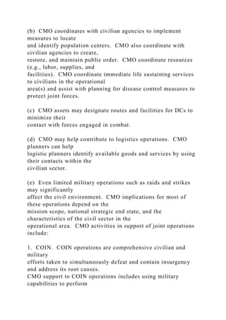 (b) CMO coordinates with civilian agencies to implement
measures to locate
and identify population centers. CMO also coordinate with
civilian agencies to create,
restore, and maintain public order. CMO coordinate resources
(e.g., labor, supplies, and
facilities). CMO coordinate immediate life sustaining services
to civilians in the operational
area(s) and assist with planning for disease control measures to
protect joint forces.
(c) CMO assets may designate routes and facilities for DCs to
minimize their
contact with forces engaged in combat.
(d) CMO may help contribute to logistics operations. CMO
planners can help
logistic planners identify available goods and services by using
their contacts within the
civilian sector.
(e) Even limited military operations such as raids and strikes
may significantly
affect the civil environment. CMO implications for most of
these operations depend on the
mission scope, national strategic end state, and the
characteristics of the civil sector in the
operational area. CMO activities in support of joint operations
include:
1. COIN. COIN operations are comprehensive civilian and
military
efforts taken to simultaneously defeat and contain insurgency
and address its root causes.
CMO support to COIN operations includes using military
capabilities to perform
 