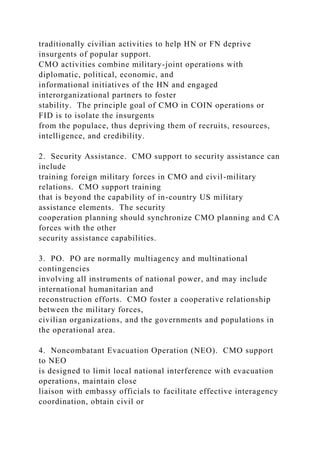 traditionally civilian activities to help HN or FN deprive
insurgents of popular support.
CMO activities combine military-joint operations with
diplomatic, political, economic, and
informational initiatives of the HN and engaged
interorganizational partners to foster
stability. The principle goal of CMO in COIN operations or
FID is to isolate the insurgents
from the populace, thus depriving them of recruits, resources,
intelligence, and credibility.
2. Security Assistance. CMO support to security assistance can
include
training foreign military forces in CMO and civil-military
relations. CMO support training
that is beyond the capability of in-country US military
assistance elements. The security
cooperation planning should synchronize CMO planning and CA
forces with the other
security assistance capabilities.
3. PO. PO are normally multiagency and multinational
contingencies
involving all instruments of national power, and may include
international humanitarian and
reconstruction efforts. CMO foster a cooperative relationship
between the military forces,
civilian organizations, and the governments and populations in
the operational area.
4. Noncombatant Evacuation Operation (NEO). CMO support
to NEO
is designed to limit local national interference with evacuation
operations, maintain close
liaison with embassy officials to facilitate effective interagency
coordination, obtain civil or
 
