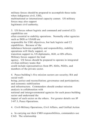 military forces should be prepared to accomplish these tasks
when indigenous civil, USG,
multinational or international capacity cannot. US military
forces may also support
legitimate civil authority.
3. US forces robust logistic and command and control (C2)
capabilities are
often essential to stability operations. Normally other agencies
such as DOS or USAID are
responsible for USG objectives, but lack logistic and C2
capabilities. Because of the
imbalance between capability and responsibility, stability
operations will likely support, or
transition support to, US diplomatic, IGO, or HN efforts.
Military forces support the lead
agency. US forces should be prepared to operate in integrated
civilian-military teams that
could include representatives from IPI, IGOs, NGOs, and
members of the private sector.
4. Peace building’s five mission sectors are security; HA and
social well-
being; justice and reconciliation; governance and participation;
and economic stabilization
and infrastructure. Commanders should conduct mission
analysis in collaboration with
national and intergovernmental agencies for each peace building
sector and understand the
impact of each sector on the others. For greater details see JP
3-07.3, Peace Operations.
4. Civil-Military Operations, Civil Affairs, and Unified Action
a. In carrying out their CMO responsibilities, commanders use
CAO. The relationship
 