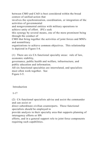 between CMO and CAO is best considered within the broad
context of unified action that
involves the synchronization, coordination, or integration of the
activities of governmental
and nongovernmental entities with military operations to
achieve unity of effort. JFCs seek
this synergy by several means, one of the more prominent being
through the conduct of
CMO that bring together the activities of joint forces and MNFs
and nonmilitary
organizations to achieve common objectives. This relationship
is depicted in Figure I-4.
(1) There are six CA functional specialty areas: rule of law,
economic stability,
governance, public health and welfare, infrastructure, and
public education and information.
All six functional specialties are interrelated, and specialists
must often work together. See
Figure I-5.
Introduction
I-17
(2) CA functional specialists advise and assist the commander
and can assist or
direct subordinate civilian counterparts. These functional
specialists should be employed to
provide analysis in their specialty area that supports planning of
interagency efforts or HN
efforts, and in a general support role to joint force components
requiring such capabilities.
 