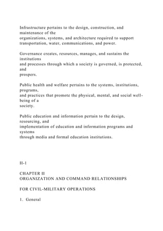 Infrastructure pertains to the design, construction, and
maintenance of the
organizations, systems, and architecture required to support
transportation, water, communications, and power.
Governance creates, resources, manages, and sustains the
institutions
and processes through which a society is governed, is protected,
and
prospers.
Public health and welfare pertains to the systems, institutions,
programs,
and practices that promote the physical, mental, and social well-
being of a
society.
Public education and information pertain to the design,
resourcing, and
implementation of education and information programs and
systems
through media and formal education institutions.
II-1
CHAPTER II
ORGANIZATION AND COMMAND RELATIONSHIPS
FOR CIVIL-MILITARY OPERATIONS
1. General
 
