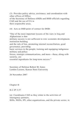 (3) Provides policy advice, assistance, and coordination with
other offices of Office
of the Secretary of Defense (OSD) and DOD officials regarding
CAO and the use of CA in
their responsible areas.
(4) Acts as OSD point of contact for DOD:
“One of the most important lessons of the wars in Iraq and
Afghanistan is that
military success is not sufficient to win: economic development,
institution building
and the rule of law, promoting internal reconciliation, good
governance, providing
basic services to the people, training and equipping indigenous
military and police
forces, strategic communications, and more—these, along with
security, are
essential ingredients for long-term success.”
Secretary of Defense Robert M. Gates
Landon Lecture, Kansas State University
26 November 2007
Chapter II
II-2 JP 3-57
(a) Coordinates CAO as they relate to the activities of
interagency partners,
IGOs, NGOs, IPI, other organizations, and the private sector, in
 