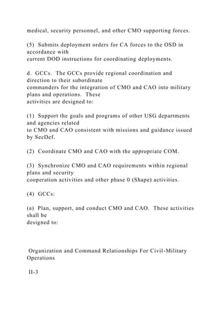 medical, security personnel, and other CMO supporting forces.
(5) Submits deployment orders for CA forces to the OSD in
accordance with
current DOD instructions for coordinating deployments.
d. GCCs. The GCCs provide regional coordination and
direction to their subordinate
commanders for the integration of CMO and CAO into military
plans and operations. These
activities are designed to:
(1) Support the goals and programs of other USG departments
and agencies related
to CMO and CAO consistent with missions and guidance issued
by SecDef.
(2) Coordinate CMO and CAO with the appropriate COM.
(3) Synchronize CMO and CAO requirements within regional
plans and security
cooperation activities and other phase 0 (Shape) activities.
(4) GCCs:
(a) Plan, support, and conduct CMO and CAO. These activities
shall be
designed to:
Organization and Command Relationships For Civil-Military
Operations
II-3
 