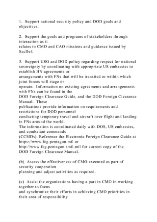 1. Support national security policy and DOD goals and
objectives.
2. Support the goals and programs of stakeholders through
interaction as it
relates to CMO and CAO missions and guidance issued by
SecDef.
3. Support USG and DOD policy regarding respect for national
sovereignty by coordinating with appropriate US embassies to
establish HN agreements or
arrangements with FNs that will be transited or within which
joint forces will stage or
operate. Information on existing agreements and arrangements
with FNs can be found in the
DOD Foreign Clearance Guide, and the DOD Foreign Clearance
Manual. These
publications provide information on requirements and
restrictions for DOD personnel
conducting temporary travel and aircraft over flight and landing
in FNs around the world.
The information is coordinated daily with DOS, US embassies,
and combatant commands
(CCMDs). Reference the Electronic Foreign Clearance Guide at
https://www.fcg.pentagon.mil or
http://www.fcg.pentagon.smil.mil for current copy of the
DOD Foreign Clearance Manual.
(b) Assess the effectiveness of CMO executed as part of
security cooperation
planning and adjust activities as required.
(c) Assist the organizations having a part in CMO in working
together to focus
and synchronize their efforts in achieving CMO priorities in
their area of responsibility
 