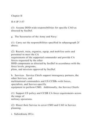 Chapter II
II-4 JP 3-57
(3) Assume DOD-wide responsibilities for specific CAO as
directed by SecDef.
g. The Secretaries of the Army and Navy:
(1) Carry out the responsibilities specified in subparagraph 2f
above.
(2) Recruit, train, organize, equip, and mobilize units and
personnel to meet the CA
requirements of the supported commander and provide CA
forces requested by the other
DOD components as directed by SecDef in accordance with the
force levels, programs,
plans, and missions approved by SecDef.
h. Services. Service Chiefs support interagency partners, the
other Services, and
multinational commanders and US CCDRs with forces,
specialists, and Service-specific
equipment to perform CMO. Additionally, the Service Chiefs:
(1) Support US policy and CCDR CA force requirements across
the range of
military operations.
(2) Direct their Service to cover CMO and CAO in Service
planning.
i. Subordinate JFCs:
 