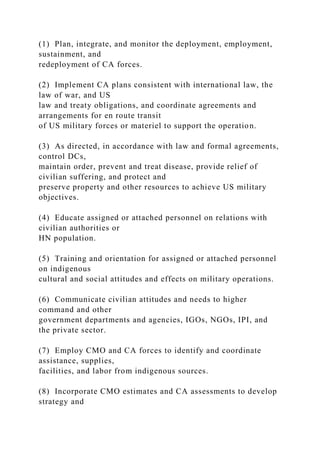 (1) Plan, integrate, and monitor the deployment, employment,
sustainment, and
redeployment of CA forces.
(2) Implement CA plans consistent with international law, the
law of war, and US
law and treaty obligations, and coordinate agreements and
arrangements for en route transit
of US military forces or materiel to support the operation.
(3) As directed, in accordance with law and formal agreements,
control DCs,
maintain order, prevent and treat disease, provide relief of
civilian suffering, and protect and
preserve property and other resources to achieve US military
objectives.
(4) Educate assigned or attached personnel on relations with
civilian authorities or
HN population.
(5) Training and orientation for assigned or attached personnel
on indigenous
cultural and social attitudes and effects on military operations.
(6) Communicate civilian attitudes and needs to higher
command and other
government departments and agencies, IGOs, NGOs, IPI, and
the private sector.
(7) Employ CMO and CA forces to identify and coordinate
assistance, supplies,
facilities, and labor from indigenous sources.
(8) Incorporate CMO estimates and CA assessments to develop
strategy and
 