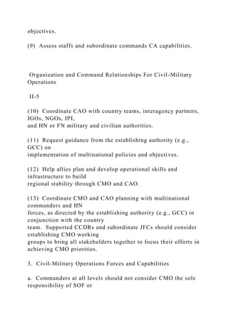 objectives.
(9) Assess staffs and subordinate commands CA capabilities.
Organization and Command Relationships For Civil-Military
Operations
II-5
(10) Coordinate CAO with country teams, interagency partners,
IGOs, NGOs, IPI,
and HN or FN military and civilian authorities.
(11) Request guidance from the establishing authority (e.g.,
GCC) on
implementation of multinational policies and objectives.
(12) Help allies plan and develop operational skills and
infrastructure to build
regional stability through CMO and CAO.
(13) Coordinate CMO and CAO planning with multinational
commanders and HN
forces, as directed by the establishing authority (e.g., GCC) in
conjunction with the country
team. Supported CCDRs and subordinate JFCs should consider
establishing CMO working
groups to bring all stakeholders together to focus their efforts in
achieving CMO priorities.
3. Civil-Military Operations Forces and Capabilities
a. Commanders at all levels should not consider CMO the sole
responsibility of SOF or
 