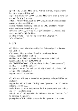specifically CA and MIS units. All US military organizations
have the responsibility and
capability to support CMO. CA and MIS units usually form the
nucleus for CMO planning
efforts; while others, such as, SOF, engineers, health services,
transportation, and MP and
security forces, normally function as CMO enablers. Other
organizations that typically are
involved in CMO, such as other government departments and
agencies, IGOs, NGOs, HNs,
and the private sector will be covered in Chapter IV,
“Coordination.”
b. SOF
(1) Unless otherwise directed by SecDef (assigned in Forces
for Unified
Commands Memorandum, found in the Global Force
Management Implementation
Guidance), all SOF are under the combatant command
(command authority) (COCOM) of
the CDRUSSOCOM. SOF are those Active Component (AC)
and RC forces of the Services
designated by SecDef and specifically organized, trained, and
equipped to conduct and
support special operations.
(2) CA and military information support operations (MISO) are
mutually
supportive within CMO. During some operations, MISO can be
integrated with CAO
activities to increase support for the HN government and reduce
support to destabilizing
forces. MISO can publicize the existence and successes of CAO
to enhance the positive
perception of US and HN actions in the operational area and
 
