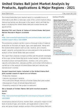 United States Ball Joint Market Analysis by
Products, Applications & Major Regions - 2021
Market Reports World Friday, August 19th, 2016
Contact Profile
Market Reports World
Market Reports World is the credible
source for gaining the market research
reports which will supplement your
business with a boost of intelligence.
We are among the leading report
resellers in the business domain
committed towards providing you
astute data on market dynamics. A
research concocted after assessing
current market trends, competition,
technological and economic
developments is offered to the buyers
in the reports we resell. Market Reports
World aspire to bestow exhaustive
market overview and segmentation
which is of a great tactical value for the
participants who wish to expedite their
growth rate and gain a stronghold in
the industry.
Ameya Pingaley
P: +1-408 520 9750
W: www.marketreportsworld.com
E: sales@marketreportsworld.com
The United States Ball Joint market report is a valuable source of
information and offers a telescopic view of the current market status.
Various key factors are discussed in the report, which will help the
buyer in studying the United States Ball Joint market trends and
opportunities.
Detailed TOC and Charts & Tables of United States Ball Joint
Market Research Report available
at-
http://www.marketreportsworld.com/united-states-ball-joint-
market-report-2021--10235869
The production analysis section covers a thorough study of regional
production on the basis of region, type, and application. Along with
this several other aspects such as cost, revenue, price, import,
export, capacity, and production are also analysed in the production
analysis of the United States Ball Joint market.
The report then analyses company profiles and the growth strategies
of the major United States Ball Joint market leaders. A detailed study
of product picture and specifications, revenue, cost, price, gross,
capacity and production, company profiles, and contact information is
carried out in the analysis of United States Ball Joint industry key
manufacturer’s section.
Several important topics included in the United States Ball
Joint market research report are as follows:
• Production Analysis
• Industry key players’ analysis
• Price and Gross Margin Analysis of United States Ball Joint market
• Development Trend of United States Ball Joint
• Feasibility analysis of new project investments
Get a Sample of United States Ball Joint market research
report
from-
http://www.marketreportsworld.com/enquiry/request-sample/
10235869
A meticulous analysis of price, market share, and gross margin on the
basis of product type, price levels, and applications is done in the
price and gross margin analysis section of the United States Ball Joint
 