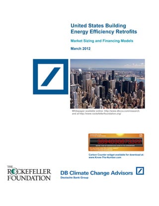 United States Building
Energy Efficiency Retrofits
Market Sizing and Financing Models
March 2012
Carbon Counter widget available for download at:
www.Know-The-Number.com
Whitepaper available online: http://www.dbcca.com/research
and at http://www.rockefellerfoundation.org/
 