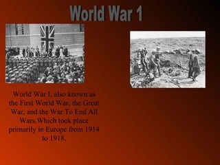 World War 1 World War I , also known as the  First World War , the  Great War,  and the  War To End All Wars.W hich took place primarily in Europe from 1914 to 1918. 