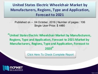 United States Electric Wheelchair Market by
Manufacturers, Regions, Type and Application,
Forecast to 2021
Published on – 04 October, 2016 | Number of pages : 106
Single User Price: $ 4480
Click Here To Check Complete Report
“United States Electric Wheelchair Market by Manufacturers,
Regions, Type and Application, Forecast to 2021 Market by
Manufacturers, Regions, Type and Application, Forecast to
2020”
 