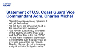 • “Coast Guard is cautiously optimistic it
will get the funding”
• “To get there, the service will need to
tap expertise from overseas.”
• “We haven’t built a heavy icebreaker
in this country since the Polar Sea
and the Polar Star in the mid-1970s”
• “All the major icebreaker technology
developments over the past 40 are all
overseas in countries like Finland,
Sweden, Russia. It’s going to require
a significant bit of foreign expertise.”
Statement of U.S. Coast Guard Vice
Commandant Adm. Charles Michel
 