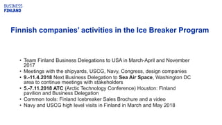 • Team Finland Business Delegations to USA in March-April and November
2017
• Meetings with the shipyards, USCG, Navy, Congress, design companies
• 9.-11.4.2018 Next Business Delegation to Sea Air Space, Washington DC
area to continue meetings with stakeholders
• 5.-7.11.2018 ATC (Arctic Technology Conference) Houston: Finland
pavilion and Business Delegation
• Common tools: Finland Icebreaker Sales Brochure and a video
• Navy and USCG high level visits in Finland in March and May 2018
WORLD IDEASFinnish companies’ activities in the Ice Breaker Program
 