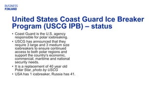United States Coast Guard Ice Breaker
Program (USCG IPB) – status
• Coast Guard is the U.S. agency
responsible for polar icebreaking.
• USCG has announced that they
require 3 large and 3 medium size
icebreakers to ensure continued
access to both polar regions and
support the country's economic,
commercial, maritime and national
security needs.
• It is a replacement of 40 year old
Polar Star, photo by USCG
• USA has 1 icebreaker, Russia has 41.
 