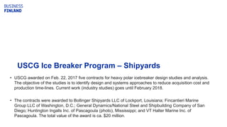 USCG Ice Breaker Program – Shipyards
• USCG awarded on Feb. 22, 2017 five contracts for heavy polar icebreaker design studies and analysis.
The objective of the studies is to identify design and systems approaches to reduce acquisition cost and
production time-lines. Current work (industry studies) goes until February 2018.
• The contracts were awarded to Bollinger Shipyards LLC of Lockport, Louisiana; Fincantieri Marine
Group LLC of Washington, D.C.; General Dynamics/National Steel and Shipbuilding Company of San
Diego; Huntington Ingalls Inc. of Pascagoula (photo), Mississippi; and VT Halter Marine Inc. of
Pascagoula. The total value of the award is ca. $20 million.
 