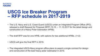 USCG Ice Breaker Program
– RFP schedule in 2017-2019
• The U.S. Navy and U.S. Coast Guard (USCG) under an Integrated Program Office (IPO),
released a draft Request for Proposal (RFP) 19.10. – 11.12.2017 for the detail design and
construction of a Heavy Polar Icebreaker (HPIB).
• The draft RFP was for one HPIB, with options for two additional HPIBs. (1+2)
• USCG will give the final RFP in 2018.
• The integrated USCG-Navy program office plans to award a single contract for design
and construction of the lead heavy polar icebreaker in 2019.
 