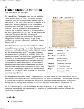 United States Constitution
Page one of the original copy of the Constitution
Created September 17, 1787
Ratified June 21, 1788
Date effective March 4, 1789
Location National Archives,
Washington, D.C.
Author(s) Philadelphia Convention
Signatories 39 of the 55 delegates
Purpose To replace the Articles of
Confederation (1777)
United States Constitution
From Wikipedia, the free encyclopedia
The United States Constitution is the supreme law of the
United States of America.[1] The Constitution, originally
comprising seven articles, delineates the national frame of
government. Its first three articles entrench the doctrine of the
separation of powers, whereby the federal government is
divided into three branches: the legislative, consisting of the
bicameral Congress; the executive, consisting of the
President; and the judicial, consisting of the Supreme Court
and other federal courts. Articles Four, Five and Six entrench
concepts of federalism, describing the rights and
responsibilities of state governments and of the states in
relationship to the federal government. Article Seven
establishes the procedure subsequently used by the thirteen
States to ratify it.
Since the Constitution came into force in 1789, it has been
amended twenty-seven times[2] to meet the changing needs of
a nation now profoundly different from the eighteenth-century
world in which its creators lived.[3] In general, the first ten
amendments, known collectively as the Bill of Rights, offer
specific protections of individual liberty and justice and place
restrictions on the powers of government.[4][5] The majority
of the seventeen later amendments expand individual civil
rights protections. Others address issues related to federal
authority or modify government processes and procedures.
Amendments to the United States Constitution, unlike ones
made to many constitutions worldwide, are appended to the
document. All four pages[6] of the original U.S. Constitution
are written on parchment.[7]
According to the United States Senate: "The Constitution's first three words—We the People—affirm that the
government of the United States exists to serve its citizens. For over two centuries the Constitution has remained
in force because its framers wisely separated and balanced governmental powers to safeguard the interests of
majority rule and minority rights, of liberty and equality, and of the federal and state governments."[3]
The first constitution of its kind, adopted by the people's representatives for an expansive nation, it is
interpreted, supplemented, and implemented by a large body of constitutional law, and has influenced the
constitutions of other nations.
Contents
1 Historical context
United States Constitution - Wikipedia https://en.wikipedia.org/wiki/United_States_Constitution
1 of 32 3/17/2017 3:32 PM
 