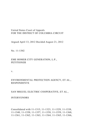 United States Court of Appeals
FOR THE DISTRICT OF COLUMBIA CIRCUIT
Argued April 13, 2012 Decided August 21, 2012
No. 11-1302
EME HOMER CITY GENERATION, L.P.,
PETITIONER
v.
ENVIRONMENTAL PROTECTION AGENCY, ET AL.,
RESPONDENTS
SAN MIGUEL ELECTRIC COOPERATIVE, ET AL.,
INTERVENORS
Consolidated with 11-1315, 11-1323, 11-1329, 11-1338,
11-1340, 11-1350, 11-1357, 11-1358, 11-1359, 11-1360,
11-1361, 11-1362, 11-1363, 11-1364, 11-1365, 11-1366,
 
