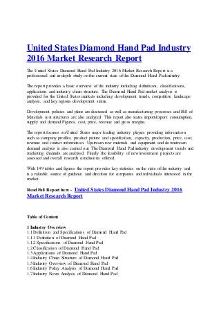 United States Diamond Hand Pad Industry
2016 Market Research Report
The United States Diamond Hand Pad Industry 2016 Market Research Report is a
professional and in-depth study on the current state of the Diamond Hand Pad industry.
The report provides a basic overview of the industry including definitions, classifications,
applications and industry chain structure. The Diamond Hand Pad market analysis is
provided for the United States markets including development trends, competitive landscape
analysis, and key regions development status.
Development policies and plans are discussed as well as manufacturing processes and Bill of
Materials cost structures are also analyzed. This report also states import/export consumption,
supply and demand Figures, cost, price, revenue and gross margins.
The report focuses on United States major leading industry players providing information
such as company profiles, product picture and specification, capacity, production, price, cost,
revenue and contact information. Upstream raw materials and equipment and downstream
demand analysis is also carried out. The Diamond Hand Pad industry development trends and
marketing channels are analyzed. Finally the feasibility of new investment projects are
assessed and overall research conclusions offered.
With 149 tables and figures the report provides key statistics on the state of the industry and
is a valuable source of guidance and direction for companies and individuals interested in the
market.
Read Full Report here - United States Diamond Hand Pad Industry 2016
MarketResearchReport
Table of Content
1 Industry Overview
1.1 Definition and Specifications of Diamond Hand Pad
1.1.1 Definition of Diamond Hand Pad
1.1.2 Specifications of Diamond Hand Pad
1.2 Classification of Diamond Hand Pad
1.3 Applications of Diamond Hand Pad
1.4 Industry Chain Structure of Diamond Hand Pad
1.5 Industry Overview of Diamond Hand Pad
1.6 Industry Policy Analysis of Diamond Hand Pad
1.7 Industry News Analysis of Diamond Hand Pad
 