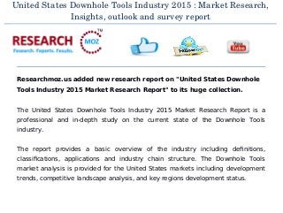 United States Downhole Tools Industry 2015 : Market Research,
Insights, outlook and survey report
Researchmoz.us added new research report on "United States Downhole
Tools Industry 2015 Market Research Report" to its huge collection.
The United States Downhole Tools Industry 2015 Market Research Report is a
professional and in-depth study on the current state of the Downhole Tools
industry.
The report provides a basic overview of the industry including definitions,
classifications, applications and industry chain structure. The Downhole Tools
market analysis is provided for the United States markets including development
trends, competitive landscape analysis, and key regions development status.
 