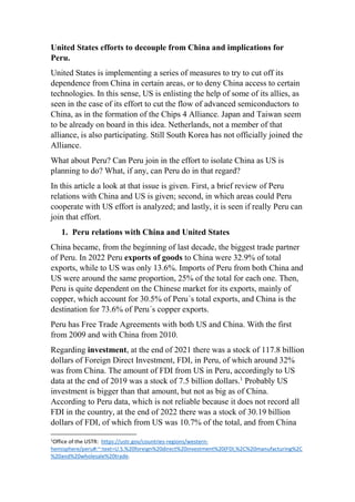 United States efforts to decouple from China and implications for
Peru.
United States is implementing a series of measures to try to cut off its
dependence from China in certain areas, or to deny China access to certain
technologies. In this sense, US is enlisting the help of some of its allies, as
seen in the case of its effort to cut the flow of advanced semiconductors to
China, as in the formation of the Chips 4 Alliance. Japan and Taiwan seem
to be already on board in this idea. Netherlands, not a member of that
alliance, is also participating. Still South Korea has not officially joined the
Alliance.
What about Peru? Can Peru join in the effort to isolate China as US is
planning to do? What, if any, can Peru do in that regard?
In this article a look at that issue is given. First, a brief review of Peru
relations with China and US is given; second, in which areas could Peru
cooperate with US effort is analyzed; and lastly, it is seen if really Peru can
join that effort.
1. Peru relations with China and United States
China became, from the beginning of last decade, the biggest trade partner
of Peru. In 2022 Peru exports of goods to China were 32.9% of total
exports, while to US was only 13.6%. Imports of Peru from both China and
US were around the same proportion, 25% of the total for each one. Then,
Peru is quite dependent on the Chinese market for its exports, mainly of
copper, which account for 30.5% of Peru´s total exports, and China is the
destination for 73.6% of Peru´s copper exports.
Peru has Free Trade Agreements with both US and China. With the first
from 2009 and with China from 2010.
Regarding investment, at the end of 2021 there was a stock of 117.8 billion
dollars of Foreign Direct Investment, FDI, in Peru, of which around 32%
was from China. The amount of FDI from US in Peru, accordingly to US
data at the end of 2019 was a stock of 7.5 billion dollars.1
Probably US
investment is bigger than that amount, but not as big as of China.
According to Peru data, which is not reliable because it does not record all
FDI in the country, at the end of 2022 there was a stock of 30.19 billion
dollars of FDI, of which from US was 10.7% of the total, and from China
1
Office of the USTR: https://ustr.gov/countries-regions/western-
hemisphere/peru#:~:text=U.S.%20foreign%20direct%20investment%20(FDI,%2C%20manufacturing%2C
%20and%20wholesale%20trade.
 