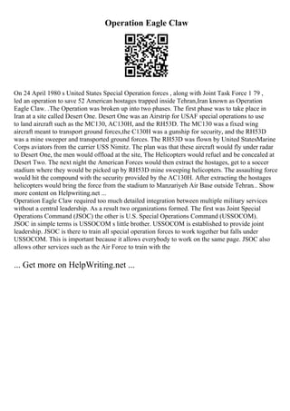 Operation Eagle Claw
On 24 April 1980 s United States Special Operation forces , along with Joint Task Force 1 79 ,
led an operation to save 52 American hostages trapped inside Tehran,Iran known as Operation
Eagle Claw. .The Operation was broken up into two phases. The first phase was to take place in
Iran at a site called Desert One. Desert One was an Airstrip for USAF special operations to use
to land aircraft such as the MC130, AC130H, and the RH53D. The MC130 was a fixed wing
aircraft meant to transport ground forces,the C130H was a gunship for security, and the RH53D
was a mine sweeper and transported ground forces. The RH53D was flown by United StatesMarine
Corps aviators from the carrier USS Nimitz. The plan was that these aircraft would fly under radar
to Desert One, the men would offload at the site, The Helicopters would refuel and be concealed at
Desert Two. The next night the American Forces would then extract the hostages, get to a soccer
stadium where they would be picked up by RH53D mine sweeping helicopters. The assaulting force
would hit the compound with the security provided by the AC130H. After extracting the hostages
helicopters would bring the force from the stadium to Manzariyeh Air Base outside Tehran... Show
more content on Helpwriting.net ...
Operation Eagle Claw required too much detailed integration between multiple military services
without a central leadership. As a result two organizations formed. The first was Joint Special
Operations Command (JSOC) the other is U.S. Special Operations Command (USSOCOM).
JSOC in simple terms is USSOCOM s little brother. USSOCOM is established to provide joint
leadership. JSOC is there to train all special operation forces to work together but falls under
USSOCOM. This is important because it allows everybody to work on the same page. JSOC also
allows other services such as the Air Force to train with the
... Get more on HelpWriting.net ...
 