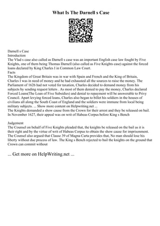 What Is The Darnell s Case
Darnell s Case
Introduction
The Vlad s case also called as Darnell s case was an important English case law fought by Five
Knights, one of them being Thomas Darnell (also called as Five Knights case) against the forced
loans declared by King Charles I in Common Law Court.
Facts
The Kingdom of Great Britain was in war with Spain and French and the King of Britain,
Charles I was in need of money and he had exhausted all the sources to raise the money. The
Parliament of 1626 had not voted for taxation, Charles decided to demand money from his
subjects by sending request letters . As most of them denied to pay the money, Charles declared
Forced Loans(The Loan of Five Subsidies) and denial to repayment will be answerable to Privy
Council. Apart levying forced loans, Charles also began to billet his soldiers in the houses of
civilians all along the South Coast of England and the soldiers were immune from local being
military subjects. ... Show more content on Helpwriting.net ...
The Knights demanded a show cause from the Crown for their arrest and they be released on bail.
In November 1627, their appeal was on writ of Habeas Corpus before King s Bench
Judgement
The Counsel on behalf of Five Knights pleaded that, the knights be released on the bail as it is
their right and by the virtue of writ of Habeas Corpus to obtain the show cause for imprisonment.
The Counsel also argued that Clause 39 of Magna Carta provides that, No man should lose his
liberty without due process of law. The King s Bench rejected to bail the knights on the ground that
Crown can commit without
... Get more on HelpWriting.net ...
 
