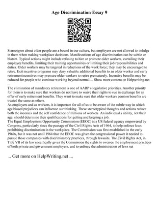 Age Discrimination Essay 9
Stereotypes about older people are a bound in our culture, but employers are not allowed to indulge
in them when making workplace decisions. Manifestations of age discrimination can be subtle or
blatant. Typical actions might include refusing to hire or promote older workers, curtailing their
employee benefits, limiting their training opportunities or limiting their job responsibilities and
duties. Older workers may be targeted in reductions of the work force; they may be encouraged to
retire. Exit incentive programs may deny valuable additional benefits to an older worker and early
retirementincentives may pressure older workers to retire prematurely. Incentive benefits may be
reduced for people who continue working beyond normal ... Show more content on Helpwriting.net
...
The elimination of mandatory retirement is one of AARP s legislative priorities. Another priority
for them is to make sure that workers do not have to waive their rights to sue in exchange for an
offer of early retirement benefits. They want to make sure that older workers pension benefits are
treated the same as others.
As employers and as workers, it is important for all of us to be aware of the subtle way in which
age biased prejudices can influence our thinking. These stereotypical thoughts and actions reduce
both the incomes and the self confidence of millions of workers. An individual s ability, not their
age, should determine their qualifications for getting and keeping a job.
The Equal Employment Opportunity Commission (EEOC) is a US federal agency empowered by
Congress, particularly since the passage of the Civil Rights Acts of 1964, to help enforce laws
prohibiting discrimination in the workplace. The Commission was first established in the early
1960s, but it was not until 1964 that the EEOC was given the congressional power it needed to
pursue those companies with discriminatory practices, through lawsuits. The Civil Rights Act, in
Title VII of its law specifically gives the Commission the rights to oversee the employment practices
of both private and government employers, and to enforce the administration of laws set
... Get more on HelpWriting.net ...
 