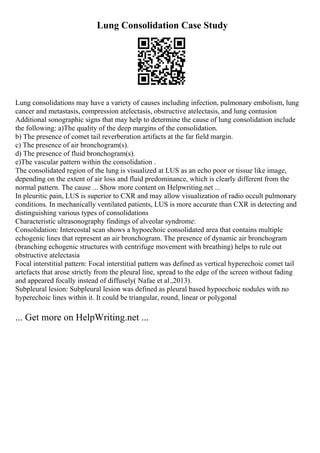 Lung Consolidation Case Study
Lung consolidations may have a variety of causes including infection, pulmonary embolism, lung
cancer and metastasis, compression atelectasis, obstructive atelectasis, and lung contusion
Additional sonographic signs that may help to determine the cause of lung consolidation include
the following: a)The quality of the deep margins of the consolidation.
b) The presence of comet tail reverberation artifacts at the far field margin.
c) The presence of air bronchogram(s).
d) The presence of fluid bronchogram(s).
e)The vascular pattern within the consolidation .
The consolidated region of the lung is visualized at LUS as an echo poor or tissue like image,
depending on the extent of air loss and fluid predominance, which is clearly different from the
normal pattern. The cause ... Show more content on Helpwriting.net ...
In pleuritic pain, LUS is superior to CXR and may allow visualization of radio occult pulmonary
conditions. In mechanically ventilated patients, LUS is more accurate than CXR in detecting and
distinguishing various types of consolidations
Characteristic ultrasonography findings of alveolar syndrome:
Consolidation: Intercostal scan shows a hypoechoic consolidated area that contains multiple
echogenic lines that represent an air bronchogram. The presence of dynamic air bronchogram
(branching echogenic structures with centrifuge movement with breathing) helps to rule out
obstructive atelectasia
Focal interstitial pattern: Focal interstitial pattern was defined as vertical hyperechoic comet tail
artefacts that arose strictly from the pleural line, spread to the edge of the screen without fading
and appeared focally instead of diffusely( Nafae et al.,2013).
Subpleural lesion: Subpleural lesion was defined as pleural based hypoechoic nodules with no
hyperechoic lines within it. It could be triangular, round, linear or polygonal
... Get more on HelpWriting.net ...
 