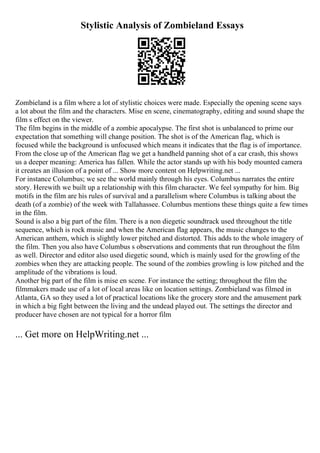 Stylistic Analysis of Zombieland Essays
Zombieland is a film where a lot of stylistic choices were made. Especially the opening scene says
a lot about the film and the characters. Mise en scene, cinematography, editing and sound shape the
film s effect on the viewer.
The film begins in the middle of a zombie apocalypse. The first shot is unbalanced to prime our
expectation that something will change position. The shot is of the American flag, which is
focused while the background is unfocused which means it indicates that the flag is of importance.
From the close up of the American flag we get a handheld panning shot of a car crash, this shows
us a deeper meaning: America has fallen. While the actor stands up with his body mounted camera
it creates an illusion of a point of ... Show more content on Helpwriting.net ...
For instance Columbus; we see the world mainly through his eyes. Columbus narrates the entire
story. Herewith we built up a relationship with this film character. We feel sympathy for him. Big
motifs in the film are his rules of survival and a parallelism where Columbus is talking about the
death (of a zombie) of the week with Tallahassee. Columbus mentions these things quite a few times
in the film.
Sound is also a big part of the film. There is a non diegetic soundtrack used throughout the title
sequence, which is rock music and when the American flag appears, the music changes to the
American anthem, which is slightly lower pitched and distorted. This adds to the whole imagery of
the film. Then you also have Columbus s observations and comments that run throughout the film
as well. Director and editor also used diegetic sound, which is mainly used for the growling of the
zombies when they are attacking people. The sound of the zombies growling is low pitched and the
amplitude of the vibrations is loud.
Another big part of the film is mise en scene. For instance the setting; throughout the film the
filmmakers made use of a lot of local areas like on location settings. Zombieland was filmed in
Atlanta, GA so they used a lot of practical locations like the grocery store and the amusement park
in which a big fight between the living and the undead played out. The settings the director and
producer have chosen are not typical for a horror film
... Get more on HelpWriting.net ...
 
