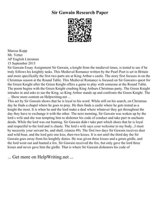 Sir Gawain Research Paper
Marcus Kopp
Mr. Vetter
AP English Literature
15 September 2015
Sir Gawain Essay Assignment Sir Gawain, a knight from the medieval times, is tested to see if he
truly follows his knightly tasks. This Medieval Romance written by the Pearl Poet is set in Britain
and more specifically the first two parts are at King Arthur s castle. The story first focuses in on the
Christmas season at the Round Table. This Medieval Romance is focused on Sir Gawains quest for
the Green Knight after the Green Knight offers a game to play with someone at the Round Table.
The poem begins with the Green Knight crashing King Arthurs Christmas party. The Green Knight
intrudes in and asks to see the King, so King Arthur stands up and confronts the Green Knight. The
... Show more content on Helpwriting.net ...
This act by Sir Gawain shows that he is loyal to his word. While still on his search, on Christmas
day he finds a chapel where he goes to pray. He then finds a castle where he gets tested as a
knight the most. It is when he and the lord make a deal where whatever they get throughout the
day they have to exchange it with the other. The next morning, Sir Gawain was woken up by the
lord s wife and she was tempting him to dishonor his code of conduct and take part in unchaste
deeds. While the lord was out hunting. Sir Gawain didn t take part which shoes that he is loyal
and respectful to the lord and is chaste. The lord s wife says your welcome to my body...I must
by necessity your servant be, and shall, (stanza 49). The first two days Sir Gawain receives deer
and wild boar, and the lord gets one kiss, then two kisses. It is not until the third day the Sir
Gawain goes away from his knightly duties. He was given three kisses and a green girdle, and
the lord went out and hunted a fox. Sir Gawain received the fox, but only gave the lord three
kisses and never gave him the girdle. That is where Sir Gawain dishonors his code of
... Get more on HelpWriting.net ...
 