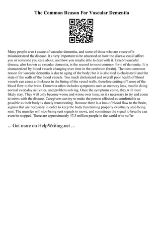The Common Reason For Vascular Dementia
Many people aren t aware of vascular dementia, and some of those who are aware of it
misunderstand the disease. It s very important to be educated on how the disease could affect
you or someone you care about, and how you maybe able to deal with it. Cerebrovascular
disease, also known as vascular dementia, is the second to most common form of dementia. It is
characterized by blood vessels changing over time in the cerebrum (brain). The most common
reason for vascular dementia is due to aging of the body; but it is also tied to cholesterol and the
state of the walls of the blood vessels. Too much cholesterol and overall poor health of blood
vessels can cause a thickness in the lining of the vessel walls, therefore cutting off some of the
blood flow to the brain. Dementia often includes symptoms such as memory loss, trouble doing
normal everyday activities, and problem solving. Once the symptoms come, they will most
likely stay. They will only become worse and worse over time, so it s necessary to try and come
to terms with the disease. Caregivers can try to make the person affected as comfortable as
possible as their body is slowly transitioning. Because there is a loss of blood flow to the brain,
signals that are necessary in order to keep the body functioning properly eventually stop being
sent. The muscles will stop being sent signals to move, and sometimes the signal to breathe can
even be stopped. There are approximately 47.5 million people in the world who suffer
... Get more on HelpWriting.net ...
 