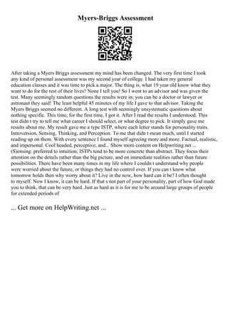 Myers-Briggs Assessment
After taking a Myers Briggs assessment my mind has been changed. The very first time I took
any kind of personal assessment was my second year of college. I had taken my general
education classes and it was time to pick a major. The thing is, what 19 year old know what they
want to do for the rest of their lives? None I tell you! So I went to an advisor and was given the
test. Many seemingly random questions the results were in; you can be a doctor or lawyer or
astronaut they said! The least helpful 45 minutes of my life I gave to that advisor. Taking the
Myers Briggs seemed no different. A long test with seemingly unsystematic questions about
nothing specific. This time, for the first time, I got it. After I read the results I understood. This
test didn t try to tell me what career I should select, or what degree to pick. It simply gave me
results about me. My result gave me a type ISTP, where each letter stands for personality traits.
Introversion, Sensing, Thinking, and Perception. To me that didn t mean much, until I started
reading up on them. With every sentence I found myself agreeing more and more. Factual, realistic,
and impersonal. Cool headed, perceptive, and... Show more content on Helpwriting.net ...
(S)ensing: preferred to intuition; ISTPs tend to be more concrete than abstract. They focus their
attention on the details rather than the big picture, and on immediate realities rather than future
possibilities. There have been many times in my life where I couldn t understand why people
were worried about the future, or things they had no control over. If you can t know what
tomorrow holds then why worry about it? Live in the now, how hard can it be? I often thought
to myself. Now I know, it can be hard. If that s not part of your personality, part of how God made
you to think, that can be very hard. Just as hard as it is for me to be around large groups of people
for extended periods of
... Get more on HelpWriting.net ...
 