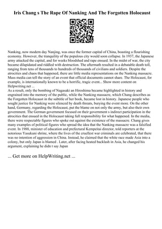 Iris Chang s The Rape Of Nanking And The Forgotten Holocaust
Nanking, now modern day Nanjing, was once the former capital of China, boasting a flourishing
economy. However, the tranquility of the populous city would soon collapse. In 1937, the Japanese
army attacked the capital, and for weeks bloodshed and rape ensued. In the midst of war, the city
became dilapidated and riddled with destruction. The aftermath resulted in a debatable death toll,
ranging from tens of thousands to hundreds of thousands of civilians and soldiers. Despite the
atrocities and chaos that happened, there are little media representations on the Nanking massacre.
Mass media can tell the story of an event that official documents cannot share. The Holocaust, for
example, is internationally known to be a horrific, tragic event... Show more content on
Helpwriting.net ...
As a result, only the bombing of Nagasaki an Hiroshima became highlighted in history and
engrained into the memory of the public, while the Nanking massacre, which Chang describes as
the Forgotten Holocaust in the subtitle of her book, became lost in history. Japanese people who
sought justice for Nanking were silenced by death threats, burying the event more. On the other
hand, Germany, regarding the Holocaust, put the blame on not only the army, but also their own
government. The German government focused on their government s indirect participation in the
atrocities that ensued in the Holocaust taking full responsibility for what happened. In the media,
there were respectable figures who spoke out against the existence of the massacre. Chang gives
many examples of political figures who spread the idea that the Nanking massacre was a falsified
event. In 1988, minister of education and prefectural Kempeitai director, told reporters at the
notorious Yasukuni shrine, where the lives of the cruellest war criminals are celebrated, that there
was no intention of aggression in China. Instead, he claimed that the white race made Asia into a
colony, but only Japan is blamed . Later, after facing heated backlash in Asia, he changed his
argument, explaining he didn t say Japan
... Get more on HelpWriting.net ...
 