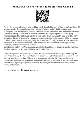 Analysis Of An Eye Who Is The Whole World Go Blind
An eye for an eye makes the whole world go blind. Ghandi. The story of Dawn reinforces this well
known quote by demonstrating the heavy silence of murder and it s feeble justifications.
A few years after the Holocaust, one of it s victims, Elisha, is recruited from his home in Paris as a
terrorist in the city of Palestine. In his short time there, he has participated in violent group
retaliation against the British, yet has never been forced to kill individually until now. This story
documents the tale of a young boy s struggle to come to term with the human s ability to commit
cruel acts, as well as his struggle to justify the ultimate act of cruelty: murder. Within it s startling
revelations of the human conscience, Dawn illuminates that the comforts of revenge are only
temporary; murder terminates all answers.
With this, the author, Elie Wiesel, is able crumble the foundations of terrorisms and the reasoning
that hate can ever resolve hate in his first novel, called Dawn.
Dawn takes place in Palestine, a place where the Jewish community wakes up to a red, vengeful
sky. After surviving the Holocaustthe main character, Elisha, has been recruited as a terrorist for
the Freedom Movement. For Elisha, who is now without a family, the Freedom Movement
represents a new dawn, an act of hope, and most importantly, a retaliation in the name of faith to
secure what s rightfully his peoples. However, daybreak presents Elisha with a more tortured
reality; he has been
... Get more on HelpWriting.net ...
 