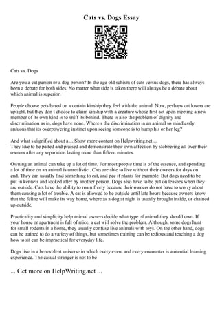 Cats vs. Dogs Essay
Cats vs. Dogs
Are you a cat person or a dog person? In the age old schism of cats versus dogs, there has always
been a debate for both sides. No matter what side is taken there will always be a debate about
which animal is superior.
People choose pets based on a certain kinship they feel with the animal. Now, perhaps cat lovers are
uptight, but they don t choose to claim kinship with a creature whose first act upon meeting a new
member of its own kind is to sniff its behind. There is also the problem of dignity and
discrimination as in, dogs have none. Where s the discrimination in an animal so mindlessly
arduous that its overpowering instinct upon seeing someone is to hump his or her leg?
And what s dignified about a ... Show more content on Helpwriting.net ...
They like to be patted and praised and demonstrate their own affection by slobbering all over their
owners after any separation lasting more than fifteen minutes.
Owning an animal can take up a lot of time. For most people time is of the essence, and spending
a lot of time on an animal is unrealistic . Cats are able to live without their owners for days on
end. They can usually find something to eat, and pee if plants for example. But dogs need to be
put in kennels and looked after by another person. Dogs also have to be put on leashes when they
are outside. Cats have the ability to roam freely because their owners do not have to worry about
them causing a lot of trouble. A cat is allowed to be outside until late hours because owners know
that the feline will make its way home, where as a dog at night is usually brought inside, or chained
up outside.
Practicality and simplicity help animal owners decide what type of animal they should own. If
your house or apartment is full of mice, a cat will solve the problem. Although, some dogs hunt
for small rodents in a home, they usually confuse live animals with toys. On the other hand, dogs
can be trained to do a variety of things, but sometimes training can be tedious and teaching a dog
how to sit can be impractical for everyday life.
Dogs live in a benevolent universe in which every event and every encounter is a otential learning
experience. The casual stranger is not to be
... Get more on HelpWriting.net ...
 