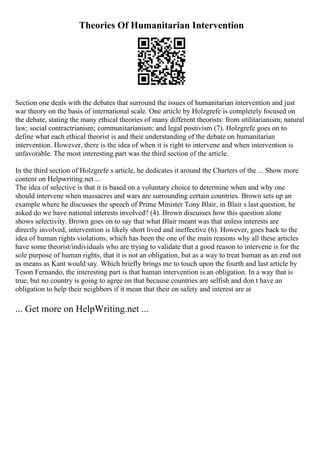 Theories Of Humanitarian Intervention
Section one deals with the debates that surround the issues of humanitarian intervention and just
war theory on the basis of international scale. One article by Holzgrefe is completely focused on
the debate, stating the many ethical theories of many different theorists: from utilitarianism; natural
law; social contractrianism; communitarianism; and legal postivism (7). Holzgrefe goes on to
define what each ethical theorist is and their understanding of the debate on humanitarian
intervention. However, there is the idea of when it is right to intervene and when intervention is
unfavorable. The most interesting part was the third section of the article.
In the third section of Holzgrefe s article, he dedicates it around the Charters of the ... Show more
content on Helpwriting.net ...
The idea of selective is that it is based on a voluntary choice to determine when and why one
should intervene when massacres and wars are surrounding certain countries. Brown sets up an
example where he discusses the speech of Prime Minister Tony Blair, in Blair s last question, he
asked do we have national interests involved? (4). Brown discusses how this question alone
shows selectivity. Brown goes on to say that what Blair meant was that unless interests are
directly involved, intervention is likely short lived and ineffective (6). However, goes back to the
idea of human rights violations, which has been the one of the main reasons why all these articles
have some theorist/individuals who are trying to validate that a good reason to intervene is for the
sole purpose of human rights, that it is not an obligation, but as a way to treat human as an end not
as means as Kant would say. Which briefly brings me to touch upon the fourth and last article by
Teson Fernando, the interesting part is that human intervention is an obligation. In a way that is
true, but no country is going to agree on that because countries are selfish and don t have an
obligation to help their neighbors if it mean that their on safety and interest are at
... Get more on HelpWriting.net ...
 