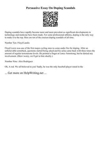 Persuasive Essay On Doping Scandals
Doping scandals have rapidly become more and more prevalent as significant developments in
technology and medicine have been made. For some professional athletes, doping is the only way
to make it to the top. Here are ten of the craziest doping scandals of all time.
Number Ten: Floyd Landis
Floyd Lewis was one of the first major cycling stars to come under fire for doping. After an
unbelievable comeback, questions started being asked and his urine came back with three times the
amount of regular testosterone levels. He pointed a finger at Lance Armstrong, but he denied any
involvement. (Don t worry, we ll get to him shortly.)
Number Nine: Alex Rodriguez
Oh, A rod. We all believed in you! Sadly, he was the only baseball player outed in the
... Get more on HelpWriting.net ...
 