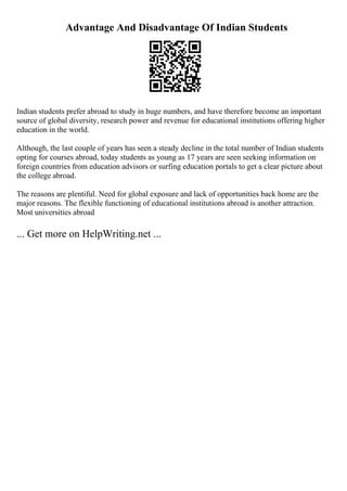Advantage And Disadvantage Of Indian Students
Indian students prefer abroad to study in huge numbers, and have therefore become an important
source of global diversity, research power and revenue for educational institutions offering higher
education in the world.
Although, the last couple of years has seen a steady decline in the total number of Indian students
opting for courses abroad, today students as young as 17 years are seen seeking information on
foreign countries from education advisors or surfing education portals to get a clear picture about
the college abroad.
The reasons are plentiful. Need for global exposure and lack of opportunities back home are the
major reasons. The flexible functioning of educational institutions abroad is another attraction.
Most universities abroad
... Get more on HelpWriting.net ...
 