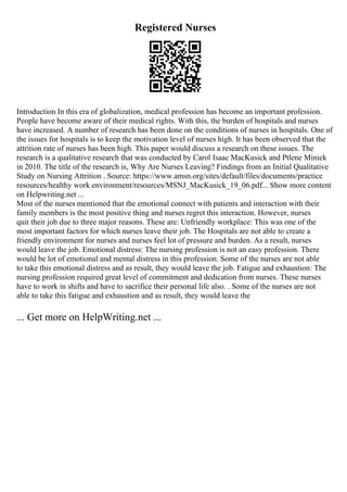 Registered Nurses
Introduction In this era of globalization, medical profession has become an important profession.
People have become aware of their medical rights. With this, the burden of hospitals and nurses
have increased. A number of research has been done on the conditions of nurses in hospitals. One of
the issues for hospitals is to keep the motivation level of nurses high. It has been observed that the
attrition rate of nurses has been high. This paper would discuss a research on these issues. The
research is a qualitative research that was conducted by Carol Isaac MacKusick and Ptlene Minick
in 2010. The title of the research is, Why Are Nurses Leaving? Findings from an Initial Qualitative
Study on Nursing Attrition . Source: https://www.amsn.org/sites/default/files/documents/practice
resources/healthy work environment/resources/MSNJ_MacKusick_19_06.pdf... Show more content
on Helpwriting.net ...
Most of the nurses mentioned that the emotional connect with patients and interaction with their
family members is the most positive thing and nurses regret this interaction. However, nurses
quit their job due to three major reasons. These are: Unfriendly workplace: This was one of the
most important factors for which nurses leave their job. The Hospitals are not able to create a
friendly environment for nurses and nurses feel lot of pressure and burden. As a result, nurses
would leave the job. Emotional distress: The nursing profession is not an easy profession. There
would be lot of emotional and mental distress in this profession. Some of the nurses are not able
to take this emotional distress and as result, they would leave the job. Fatigue and exhaustion: The
nursing profession required great level of commitment and dedication from nurses. These nurses
have to work in shifts and have to sacrifice their personal life also. . Some of the nurses are not
able to take this fatigue and exhaustion and as result, they would leave the
... Get more on HelpWriting.net ...
 