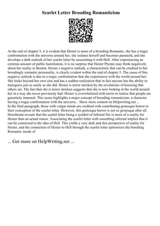 Scarlet Letter Brooding Romanticism
At the end of chapter 5, it is evident that Hester is more of a brooding Romantic; she has a tragic
confrontation with the universe around her, she isolates herself and becomes paranoid, and she
develops a dark outlook of her scarlet letter by associating it with Hell. After experiencing an
extreme amount of public humiliation, it is no surprise that Hester Prynne may think negatively
about her reality in Boston. Hester s negative outlook, a characteristic that can be credited to her
broodingly romantic personality, is clearly evident within the end of chapter 5. The cause of this
negative outlook is due to a tragic confrontation that she experiences with the world around her.
She looks beyond her own sins and has a sudden realization that in fact anyone has the ability to
transgress just as easily as she did. Hester is terror stricken by the revelations of knowing that
others sin. The fact that she is terror stricken suggests that she is now looking at the world around
her in a way she never previously had. Hester is overwhelmed with terror to realize that people are
genuinely immoral. This scene highlights a major concept of brooding romanticism: a character
having a tragic confrontation with the universe... Show more content on Helpwriting.net ...
In the final paragraph, those with vulgar minds are credited with contributing grotesque horror to
their conception of the scarlet letter. However, this grotesque horror is not so grotesque after all.
Hawthorne reveals that the scarlet letter being a symbol of infernal fire is more of a reality for
Hester than an actual rumor. Associating the scarlet letter with something infernal implies that it
can be connected to the idea of Hell. This yields a very dark and dire perspective of reality for
Hester, and the connection of Hester to Hell through the scarlet letter epitomizes the brooding
Romantic inside of
... Get more on HelpWriting.net ...
 