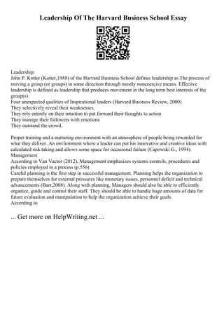 Leadership Of The Harvard Business School Essay
Leadership:
John P. Kotter (Kotter,1988) of the Harvard Business School defines leadership as The process of
moving a group (or groups) in some direction through mostly noncoercive means. Effective
leadership is defined as leadership that produces movement in the long term best interests of the
group(s).
Four unexpected qualities of Inspirational leaders (Harvard Business Review, 2000)
They selectively reveal their weaknesses.
They rely entirely on their intuition to put forward their thoughts to action
They manage their followers with emotions
They outstand the crowd.
Proper training and a nurturing environment with an atmosphere of people being rewarded for
what they deliver. An environment where a leader can put his innovative and creative ideas with
calculated risk taking and allows some space for occasional failure (Capowski G., 1994).
Management
According to Van Vactor (2012), Management emphasizes systems controls, procedures and
policies employed in a process (p.556)
Careful planning is the first step in successful management. Planning helps the organization to
prepare themselves for external pressures like monetary issues, personnel deficit and technical
advancements (Barr,2008). Along with planning, Managers should also be able to efficiently
organize, guide and control their staff. They should be able to handle huge amounts of data for
future evaluation and manipulation to help the organization achieve their goals.
According to
... Get more on HelpWriting.net ...
 