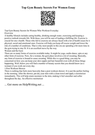 Top Gym Beauty Secrets For Women Essay
Top Gym Beauty Secrets for Women Who Workout Everyday
Overview
A healthy lifestyle includes eating healthy, drinking enough water, exercising and keeping a
positive outlook towards life. With these, you will be sure of leading a fulfilling life. Exercise is
crucial for one s health. Those who fail to exercise are always faced with a lot of health issues be it
physical, social and emotional ones. Exercise will help you keep off excess weight and lower the
risk of a number of conditions. That is why most people in this era are spending a bit more time in
the gym trying to stay fit. It is an excellent move by the way.
Women and the Gym
There are so many forms of exercise available today. It might be yoga, cardio dance, spin or any
other form of exercise. Now, for a woman, the gym place involves a lot of sweating. Basically,
any form of exercise is bound to cause sweating. While this is a good thing, you may be
concerned on how you can keep your skin supple and hair beautiful even with all those things
happening. Well, below you will find a number of beauty secrets that you should know (as a
woman) if you work out every day.
1.Post Workout Shower
There is nothing that feels more heavenly than a post workout shower. It is just the perfect feeling
in the morning. After the shower, pat dry your skin with a clean towel and apply a moisturizer
immediately. This will help retain moisture in the skin, making it feel smoother and softer
throughout the day. An effective moisturizer
... Get more on HelpWriting.net ...
 