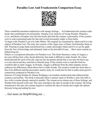 Paradise Lost And Frankenstein Comparison Essay
These wonderful narrations inspired me with strange feelings... . In Frankenstein the creature reads
books that contributed to his personality. Paradise Lost, Sorrows of Young Werther, Plutarch s
Lives, and Ruins of Empire were the four books that built the creature s personality. If the creature
were to read contrasting books his fate and overall personality might ve been better.
To begin with, Paradise Lost is by John Milton. The original sin committed by Adam and Eveis the
subject of Paradise Lost. The story also consists of the origin story of Satan. God banishes Satan to
hell. Wanting revenge Satan transformed into a snake and tempts Adam and Eve to eat the apple
from the Tree of knowledge and ultimately leads to the downfall of man. ... Show more content on
Helpwriting.net ...
Palacio is a exceptional alternative for Paradise Lost. This book illustrates a story of August, a
ten year old boy born with a facial deformity that made it difficult to make friends. He s been
homeschooled for most of his life, and one day his parents decide that it was time for him to go
to a real school and they send him to Beecher prep. If the creature were to read this book he
would be able to relate Auggie. In Wonder, Auggie is different from the other students, but he
embraces his differences which allows him to make friends. The creature would also learn that it s
fine to be different and that personality matters more, he would also be able to make more positive
connections compared to Paradise Lost.
Sorrows of Young Werther by Johann Wolfgang von Goetheis another book that influenced the
creature s personality. This book is basically about a summer spent in Werther a man who falls in
love with a woman already married to another. The woman never returns any of these feelings, and
Werther kills himself in the end. This story introduces the idea of suicide to the creature. By being
introduced to this idea, the creature begins to confront the idea of suicide and weighs the options
between living and ending his own
... Get more on HelpWriting.net ...
 