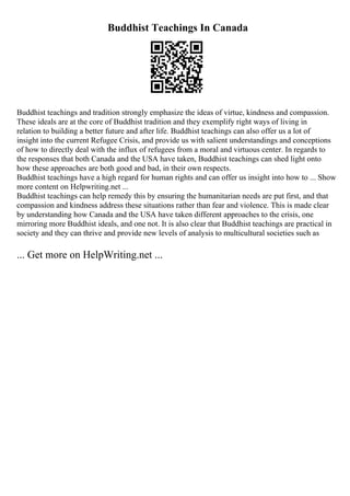 Buddhist Teachings In Canada
Buddhist teachings and tradition strongly emphasize the ideas of virtue, kindness and compassion.
These ideals are at the core of Buddhist tradition and they exemplify right ways of living in
relation to building a better future and after life. Buddhist teachings can also offer us a lot of
insight into the current Refugee Crisis, and provide us with salient understandings and conceptions
of how to directly deal with the influx of refugees from a moral and virtuous center. In regards to
the responses that both Canada and the USA have taken, Buddhist teachings can shed light onto
how these approaches are both good and bad, in their own respects.
Buddhist teachings have a high regard for human rights and can offer us insight into how to ... Show
more content on Helpwriting.net ...
Buddhist teachings can help remedy this by ensuring the humanitarian needs are put first, and that
compassion and kindness address these situations rather than fear and violence. This is made clear
by understanding how Canada and the USA have taken different approaches to the crisis, one
mirroring more Buddhist ideals, and one not. It is also clear that Buddhist teachings are practical in
society and they can thrive and provide new levels of analysis to multicultural societies such as
... Get more on HelpWriting.net ...
 