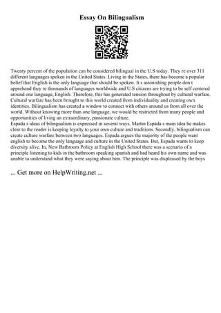 Essay On Bilingualism
Twenty percent of the population can be considered bilingual in the U.S today. They re over 311
different languages spoken in the United States. Living in the States, there has become a popular
belief that English is the only language that should be spoken. It s astonishing people don t
apprehend they re thousands of languages worldwide and U.S citizens are trying to be self centered
around one language, English. Therefore, this has generated tension throughout by cultural warfare.
Cultural warfare has been brought to this world created from individuality and creating own
identities. Bilingualism has created a window to connect with others around us from all over the
world. Without knowing more than one language, we would be restricted from many people and
opportunities of living an extraordinary, passionate culture.
Espada s ideas of bilingualism is expressed in several ways. Martin Espada s main idea he makes
clear to the reader is keeping loyalty to your own culture and traditions. Secondly, bilingualism can
create culture warfare between two languages. Espada argues the majority of the people want
english to become the only language and culture in the United States. But, Espada wants to keep
diversity alive. In, New Bathroom Policy at English High School there was a scenario of a
principle listening to kids in the bathroom speaking spanish and had heard his own name and was
unable to understand what they were saying about him. The principle was displeased by the boys
... Get more on HelpWriting.net ...
 