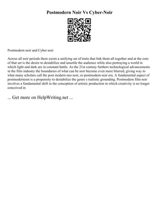 Postmodern Noir Vs Cyber-Noir
Postmodern noir and Cyber noir
Across all noir periods there exists a unifying set of traits that link them all together and at the core
of that set is the desire to destabilize and unsettle the audience while also portraying a world in
which light and dark are in constant battle. As the 21st century furthers technological advancements
in the film industry the boundaries of what can be noir become even more blurred, giving way to
what many scholars call the post modern neo noir, or postmodern noir era. A fundamental aspect of
postmodernism is a propensity to destabilize the genre s realistic grounding. Postmodern film noir
involves a fundamental shift in the conception of artistic production in which creativity is no longer
conceived in
... Get more on HelpWriting.net ...
 