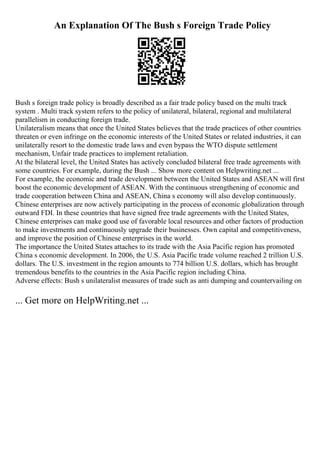 An Explanation Of The Bush s Foreign Trade Policy
Bush s foreign trade policy is broadly described as a fair trade policy based on the multi track
system . Multi track system refers to the policy of unilateral, bilateral, regional and multilateral
parallelism in conducting foreign trade.
Unilateralism means that once the United States believes that the trade practices of other countries
threaten or even infringe on the economic interests of the United States or related industries, it can
unilaterally resort to the domestic trade laws and even bypass the WTO dispute settlement
mechanism, Unfair trade practices to implement retaliation.
At the bilateral level, the United States has actively concluded bilateral free trade agreements with
some countries. For example, during the Bush ... Show more content on Helpwriting.net ...
For example, the economic and trade development between the United States and ASEAN will first
boost the economic development of ASEAN. With the continuous strengthening of economic and
trade cooperation between China and ASEAN, China s economy will also develop continuously.
Chinese enterprises are now actively participating in the process of economic globalization through
outward FDI. In these countries that have signed free trade agreements with the United States,
Chinese enterprises can make good use of favorable local resources and other factors of production
to make investments and continuously upgrade their businesses. Own capital and competitiveness,
and improve the position of Chinese enterprises in the world.
The importance the United States attaches to its trade with the Asia Pacific region has promoted
China s economic development. In 2006, the U.S. Asia Pacific trade volume reached 2 trillion U.S.
dollars. The U.S. investment in the region amounts to 774 billion U.S. dollars, which has brought
tremendous benefits to the countries in the Asia Pacific region including China.
Adverse effects: Bush s unilateralist measures of trade such as anti dumping and countervailing on
... Get more on HelpWriting.net ...
 